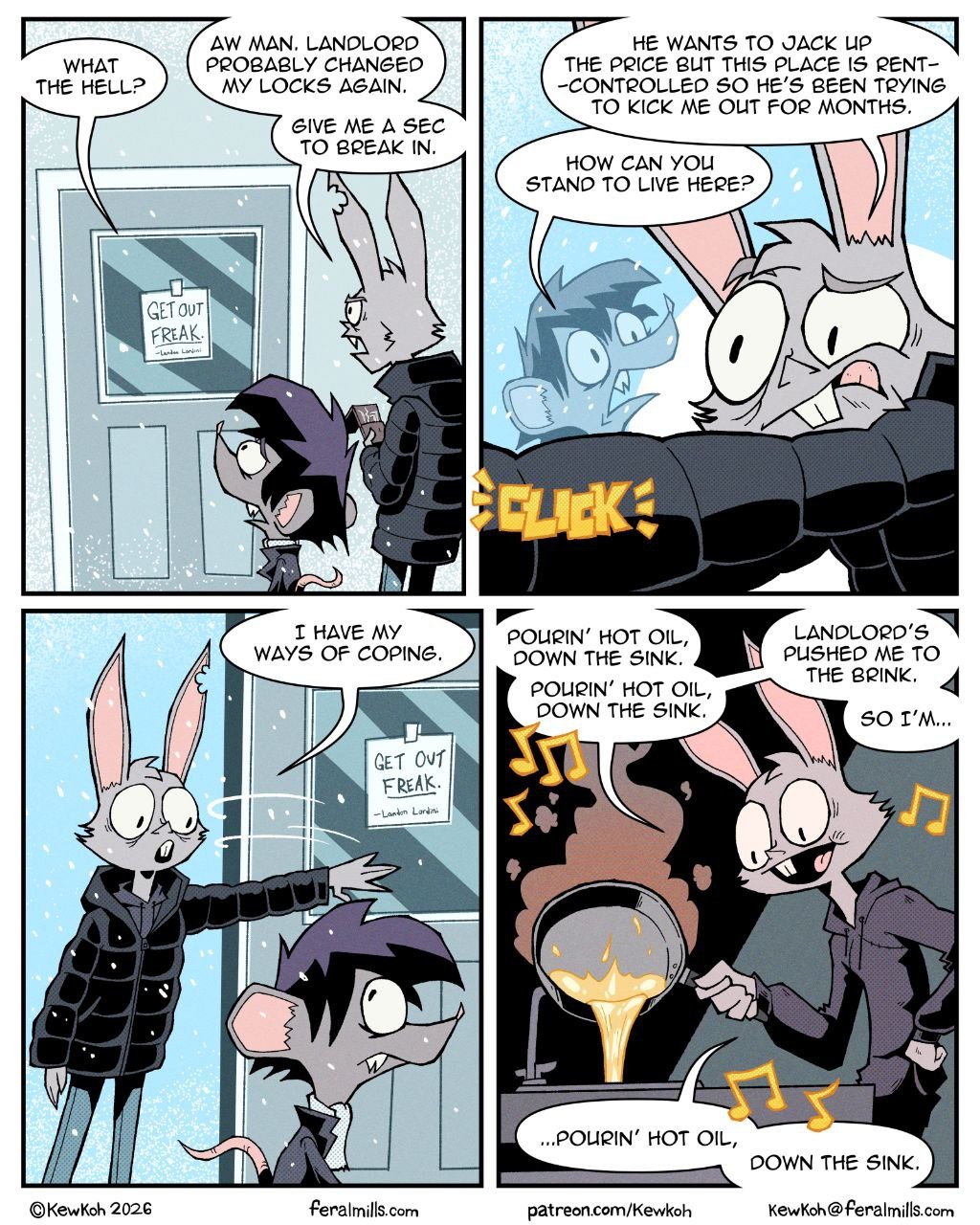 A landlord's attempt to evict a tenant leads to a comical act of revenge involving hot oil.

The comic strip depicts a conversation and subsequent action between a rabbit landlord and a mouse tenant. The first panel shows the mouse tenant at a door with a "GET OUT FREAK" sign, exclaiming "WHAT THE HELL?" and "AW MAN. LANDLORD PROBABLY CHANGED MY LOCKS AGAIN." The rabbit landlord is seen behind him saying, "GIVE ME A SEC TO BREAK IN." The second panel features the rabbit landlord inside, talking to the mouse tenant through a window, explaining that he wants to raise the rent and kick the tenant out. He asks, "HOW CAN YOU STAND TO LIVE HERE?" A "CLICK" sound effect is visible. The third panel shows the rabbit landlord confronting the mouse tenant outside the door, stating, "I HAVE MY WAYS OF COPING." The mouse tenant looks annoyed. The fourth panel shows the rabbit landlord with a mischievous grin, pouring hot oil from a pan into a sink while singing "POURIN' HOT OIL, DOWN THE SINK." He explains that the landlord pushed him to the brink and that's how he copes. The overall mood is dark humor, typical of a comic strip dealing with landlord-tenant disputes. The colors are muted with a focus on grays and purples, adding to the slightly bleak yet humorous atmosphere. The characters are anthropomorphic animals with exaggerated expressions.